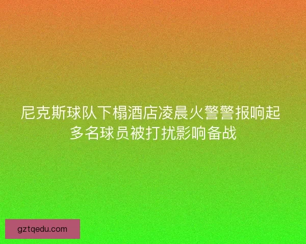 尼克斯球队下榻酒店凌晨火警警报响起 多名球员被打扰影响备战