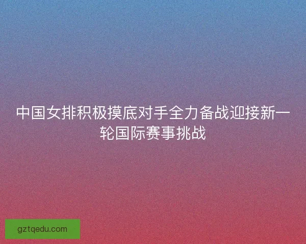 中国女排积极摸底对手全力备战迎接新一轮国际赛事挑战