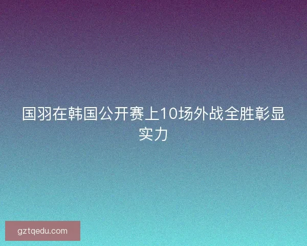 国羽在韩国公开赛上10场外战全胜彰显实力